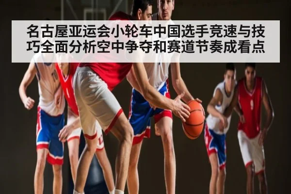 名古屋亚运会小轮车中国选手竞速与技巧全面分析空中争夺和赛道节奏成看点